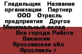 Гладильщик › Название организации ­ Партнер, ООО › Отрасль предприятия ­ Другое › Минимальный оклад ­ 20 000 - Все города Работа » Вакансии   . Ярославская обл.,Ярославль г.